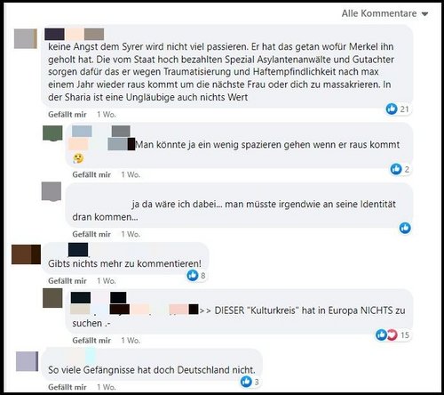 Chat: „Keine Angst, dem Syrer wird nicht viel passieren. Er hat das getan, wofür Merkel ihn geholt hat. Die vom Staat hochbezahlten Spezial Asylantenanwälte und Gutachter sorgen dafür, dass er wegen Traumatisierung und Haftempfindlichkeit nach max. einem Jahr wieder rauskommt, um die nächste Frau oder dich zu massakrieren. In der Sharia ist eine Ungläubige auch nichts wert.“ „Man könnte ja ein wenig spazieren gehen, wenn er rauskommt.“ „Ja, da wäre ich dabei… man müsste irgendwie an seine Identität drankommen.“ „Gibts nichts mehr zu kommentieren.“ „Dieser ‚Kulturkreis‘ hat in Europa nichts zu suchen.“ „So viele Gefängnisse hat doch Deutschland nicht.“